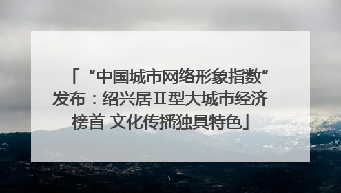 “中国城市网络形象指数”发布：绍兴居Ⅱ型大城市经济榜首 文化传播独具特色