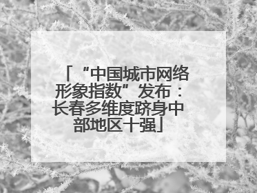 “中国城市网络形象指数”发布：长春多维度跻身中部地区十强