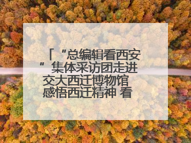 “总编辑看西安”集体采访团走进交大西迁博物馆 感悟西迁精神 看交大人续写爱国奋斗新篇章
