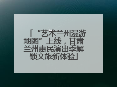 “艺术兰州漫游地图”上线，甘肃兰州惠民演出季解锁文旅新体验