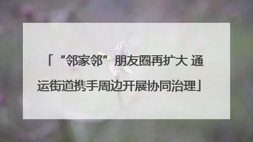 “邻家邻”朋友圈再扩大 通运街道携手周边开展协同治理