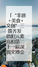 “非遗+美食+文创”三箭齐发 德阳元素亮相第二十一届深圳文博会