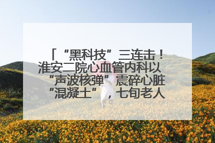 “黑科技”三连击！淮安二院心血管内科以“声波核弹”震碎心脏“混凝土”，七旬老人重获“心”生