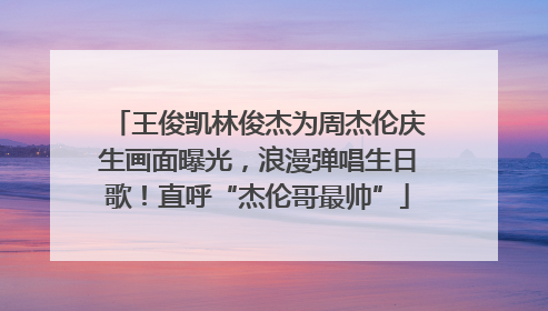 王俊凯林俊杰为周杰伦庆生画面曝光，浪漫弹唱生日歌！直呼“杰伦哥最帅”