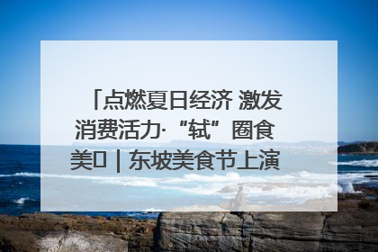 点燃夏日经济 激发消费活力·“轼”圈食美⑪｜东坡美食节上演“文化满汉全席”