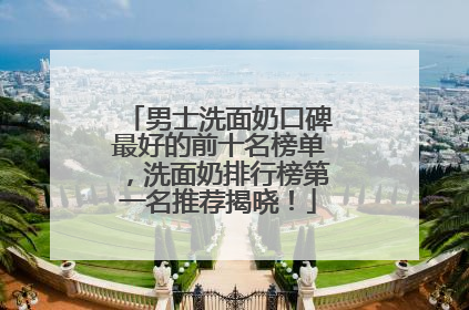 男士洗面奶口碑最好的前十名榜单，洗面奶排行榜第一名推荐揭晓！