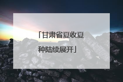 甘肃省夏收夏种陆续展开
