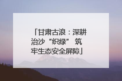 甘肃古浪：深耕治沙“织绿” 筑牢生态安全屏障