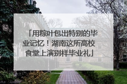 用粽叶包出特别的毕业记忆！湖南这所高校食堂上演别样毕业礼