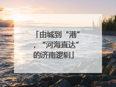 由城到“港”，“河海直达”的济南逻辑