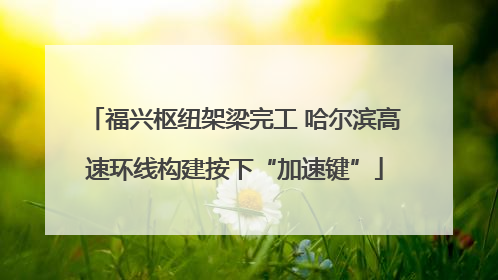 福兴枢纽架梁完工 哈尔滨高速环线构建按下“加速键”