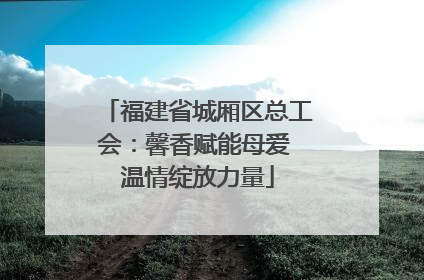 福建省城厢区总工会：馨香赋能母爱 温情绽放力量