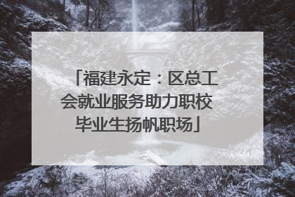 福建永定：区总工会就业服务助力职校毕业生扬帆职场