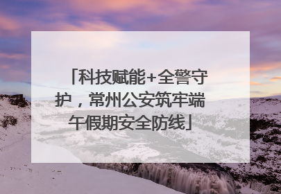 科技赋能+全警守护，常州公安筑牢端午假期安全防线