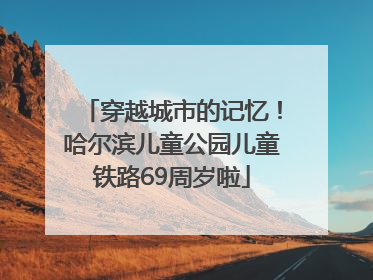 穿越城市的记忆！哈尔滨儿童公园儿童铁路69周岁啦