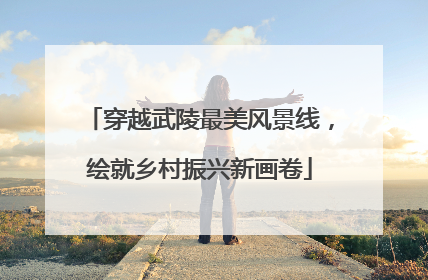 穿越武陵最美风景线，绘就乡村振兴新画卷