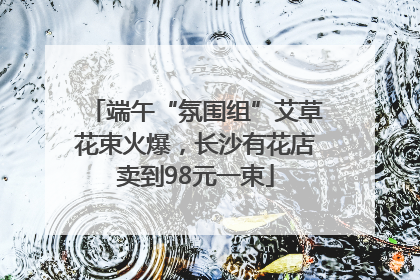 端午“氛围组”艾草花束火爆，长沙有花店卖到98元一束