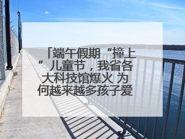 端午假期“撞上”儿童节，我省各大科技馆爆火 为何越来越多孩子爱上科技馆