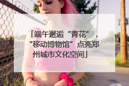 端午邂逅“青花”，“移动博物馆”点亮郑州城市文化空间