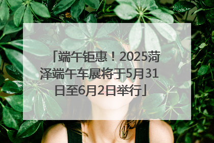 端午钜惠！2025菏泽端午车展将于5月31日至6月2日举行