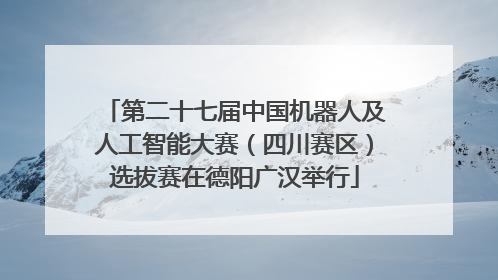 第二十七届中国机器人及人工智能大赛（四川赛区）选拔赛在德阳广汉举行