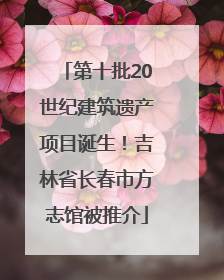第十批20世纪建筑遗产项目诞生！吉林省长春市方志馆被推介