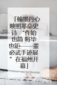 翰墨丹心映照革命史诗 “作始也简 将毕也钜——董必武手迹展”在福州开幕