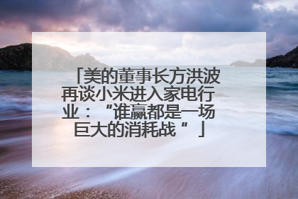 美的董事长方洪波再谈小米进入家电行业：“谁赢都是一场巨大的消耗战 ”