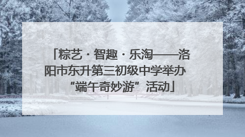 粽艺・智趣・乐淘——洛阳市东升第三初级中学举办“端午奇妙游”活动