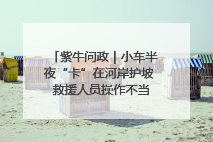 紫牛问政｜小车半夜“卡”在河岸护坡 救援人员操作不当致小车翻下河，然后直接走人了