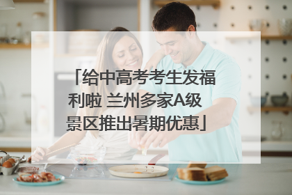 给中高考考生发福利啦 兰州多家A级景区推出暑期优惠
