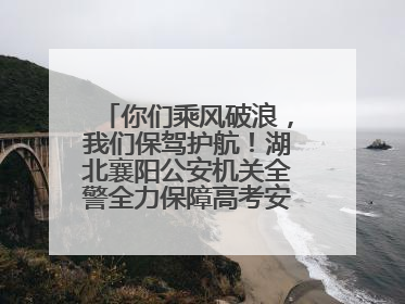 你们乘风破浪，我们保驾护航！湖北襄阳公安机关全警全力保障高考安全顺利举行
