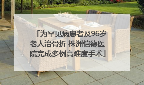 为罕见病患者及96岁老人治骨折 株洲恺德医院完成多例高难度手术