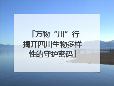 万物“川”行 揭开四川生物多样性的守护密码