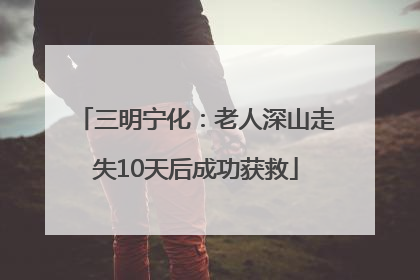三明宁化：老人深山走失10天后成功获救