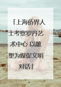 上海侨界人士考察罗丹艺术中心 以雕塑为媒促文明对话