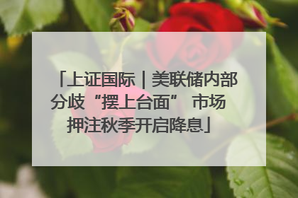 上证国际｜美联储内部分歧“摆上台面” 市场押注秋季开启降息