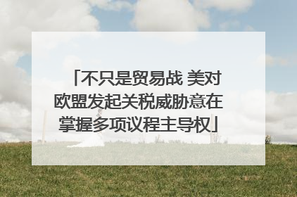 不只是贸易战 美对欧盟发起关税威胁意在掌握多项议程主导权