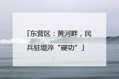 东营区：黄河畔，民兵驻堤淬“硬功”