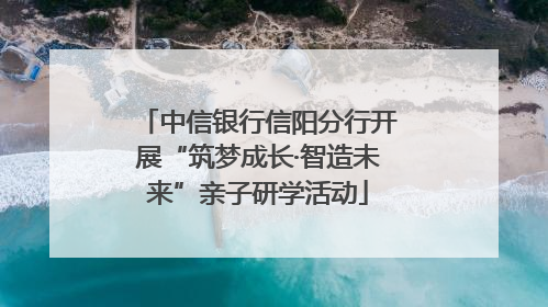 中信银行信阳分行开展“筑梦成长·智造未来”亲子研学活动