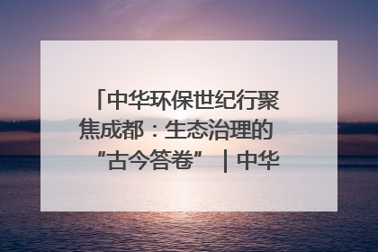 中华环保世纪行聚焦成都：生态治理的“古今答卷”｜中华环保世纪行