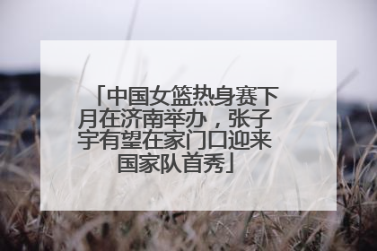 中国女篮热身赛下月在济南举办，张子宇有望在家门口迎来国家队首秀