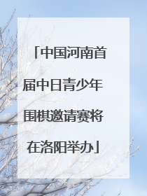 中国河南首届中日青少年围棋邀请赛将在洛阳举办