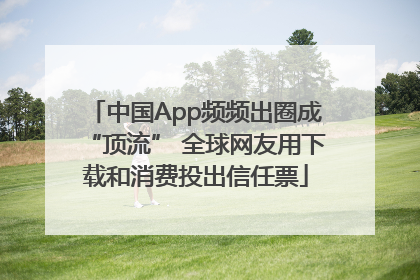 中国App频频出圈成“顶流” 全球网友用下载和消费投出信任票