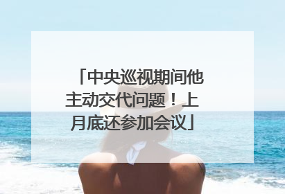 中央巡视期间他主动交代问题！上月底还参加会议