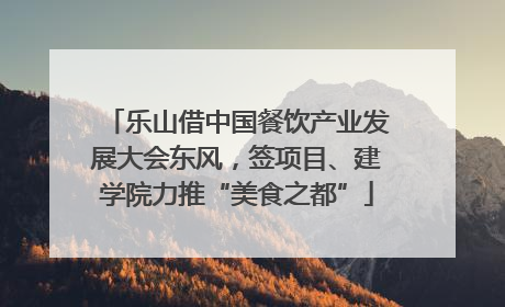 乐山借中国餐饮产业发展大会东风，签项目、建学院力推“美食之都”