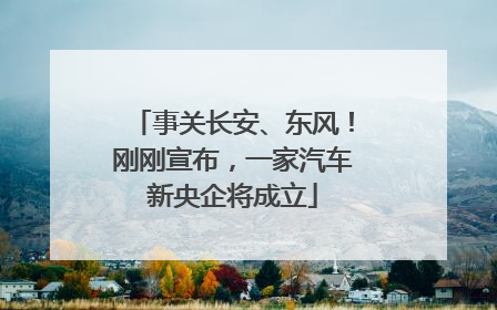 事关长安、东风！刚刚宣布，一家汽车新央企将成立