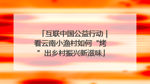 互联中国公益行动｜看云南小渔村如何“烤”出乡村振兴新滋味