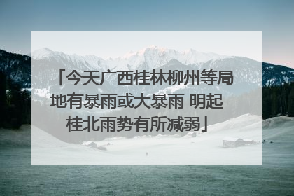 今天广西桂林柳州等局地有暴雨或大暴雨 明起桂北雨势有所减弱