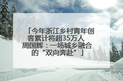 今年浙江乡村青年创客累计将超35万人 周国辉：一场城乡融合的“双向奔赴”